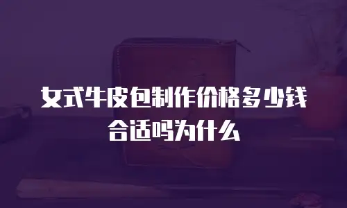 女式牛皮包制作价格多少钱合适吗为什么