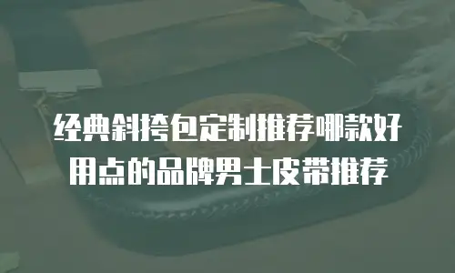 经典斜挎包定制推荐哪款好用点的品牌男士皮带推荐
