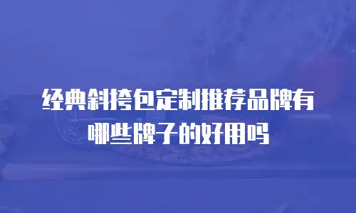 经典斜挎包定制推荐品牌有哪些牌子的好用吗