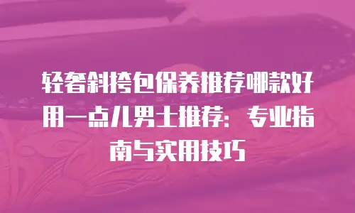 轻奢斜挎包保养推荐哪款好用一点儿男士推荐：专业指南与实用技巧