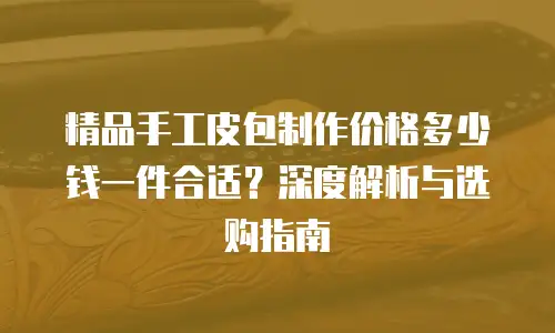 精品手工皮包制作价格多少钱一件合适？深度解析与选购指南