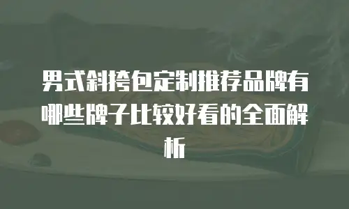 男式斜挎包定制推荐品牌有哪些牌子比较好看的全面解析