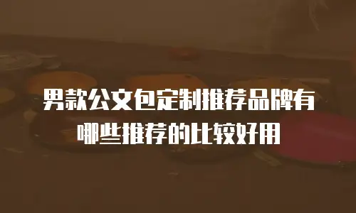 男款公文包定制推荐品牌有哪些推荐的比较好用
