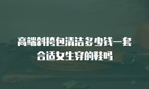 高端斜挎包清洁多少钱一套合适女生穿的鞋吗