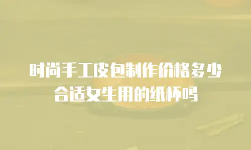 时尚手工皮包制作价格多少合适女生用的纸杯吗