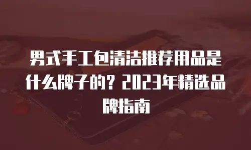 男式手工包清洁推荐用品是什么牌子的？2023年精选品牌指南