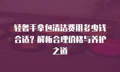 轻奢手拿包清洁费用多少钱合适？解析合理价格与养护之道