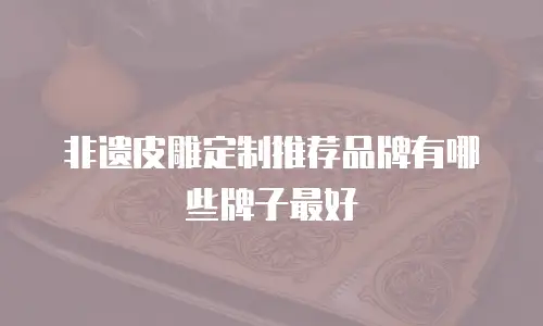 非遗皮雕定制推荐品牌有哪些牌子最好
