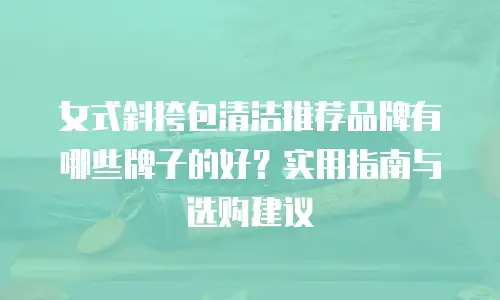 女式斜挎包清洁推荐品牌有哪些牌子的好？实用指南与选购建议