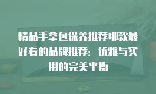精品手拿包保养推荐哪款最好看的品牌推荐：优雅与实用的完美平衡