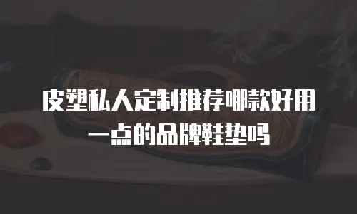 皮塑私人定制推荐哪款好用一点的品牌鞋垫吗