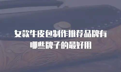 女款牛皮包制作推荐品牌有哪些牌子的最好用