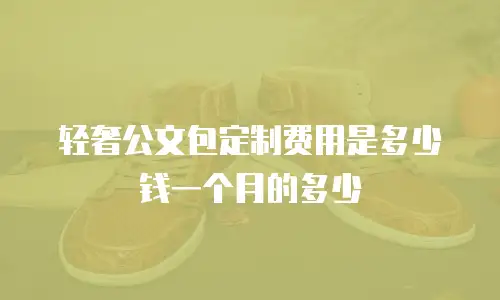 轻奢公文包定制费用是多少钱一个月的多少