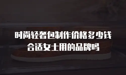 时尚轻奢包制作价格多少钱合适女士用的品牌吗