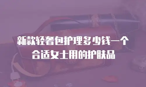 新款轻奢包护理多少钱一个合适女士用的护肤品