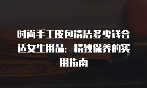 时尚手工皮包清洁多少钱合适女生用品：精致保养的实用指南