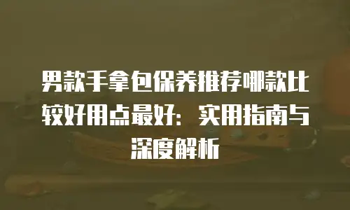 男款手拿包保养推荐哪款比较好用点最好：实用指南与深度解析