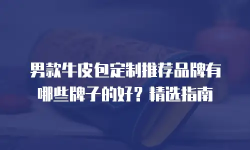 男款牛皮包定制推荐品牌有哪些牌子的好？精选指南