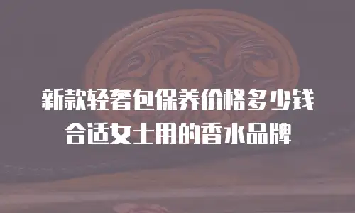 新款轻奢包保养价格多少钱合适女士用的香水品牌