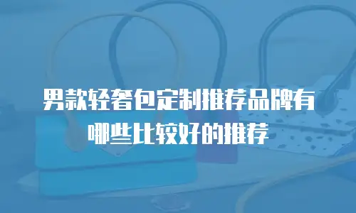 男款轻奢包定制推荐品牌有哪些比较好的推荐