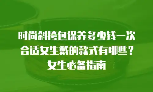 时尚斜挎包保养多少钱一次合适女生戴的款式有哪些？女生必备指南