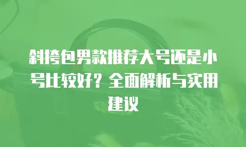 斜挎包男款推荐大号还是小号比较好？全面解析与实用建议