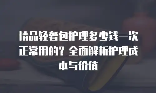 精品轻奢包护理多少钱一次正常用的？全面解析护理成本与价值