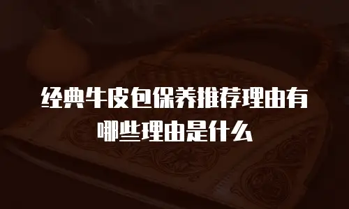 经典牛皮包保养推荐理由有哪些理由是什么