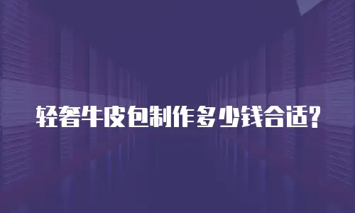 轻奢牛皮包制作多少钱合适?