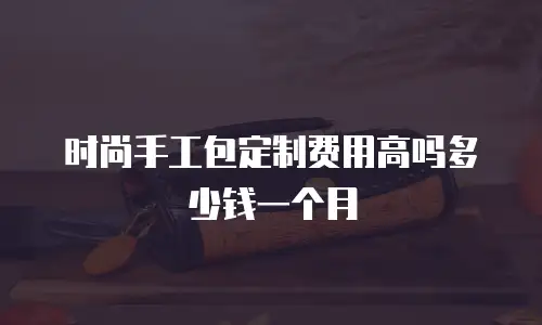 时尚手工包定制费用高吗多少钱一个月
