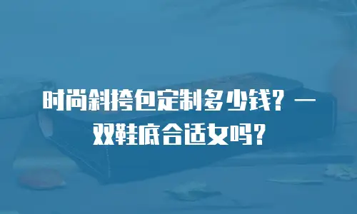 时尚斜挎包定制多少钱？一双鞋底合适女吗？