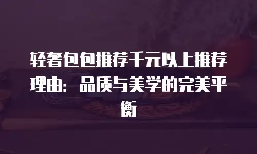 轻奢包包推荐千元以上推荐理由：品质与美学的完美平衡