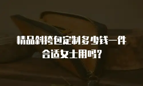 精品斜挎包定制多少钱一件合适女士用吗？