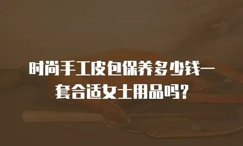 时尚手工皮包保养多少钱一套合适女士用品吗？