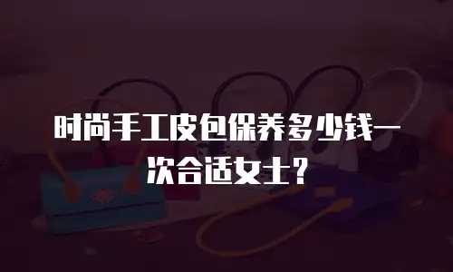 时尚手工皮包保养多少钱一次合适女士？