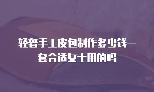 轻奢手工皮包制作多少钱一套合适女士用的吗