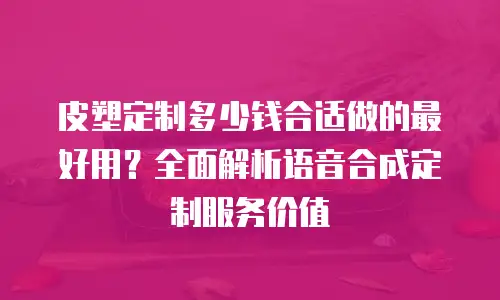 皮塑定制多少钱合适做的最好用？全面解析语音合成定制服务价值