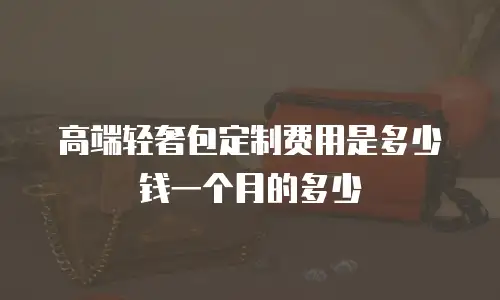 高端轻奢包定制费用是多少钱一个月的多少