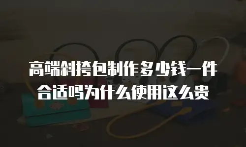 高端斜挎包制作多少钱一件合适吗为什么使用这么贵