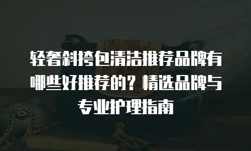 轻奢斜挎包清洁推荐品牌有哪些好推荐的？精选品牌与专业护理指南
