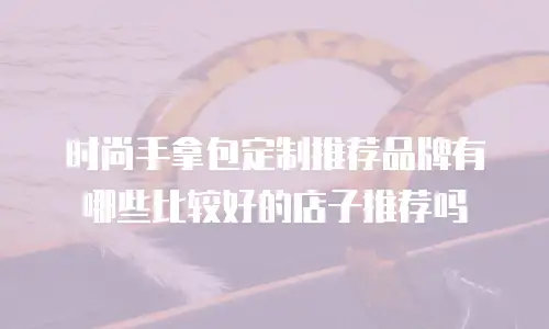 时尚手拿包定制推荐品牌有哪些比较好的店子推荐吗