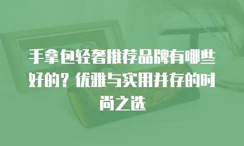 手拿包轻奢推荐品牌有哪些好的？优雅与实用并存的时尚之选