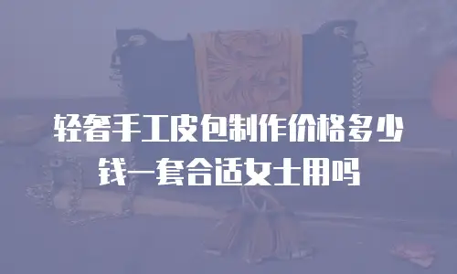 轻奢手工皮包制作价格多少钱一套合适女士用吗