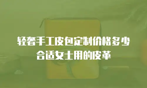 轻奢手工皮包定制价格多少合适女士用的皮革