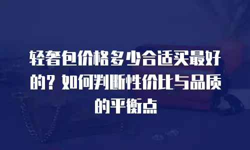 轻奢包价格多少合适买最好的？如何判断性价比与品质的平衡点