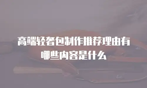高端轻奢包制作推荐理由有哪些内容是什么