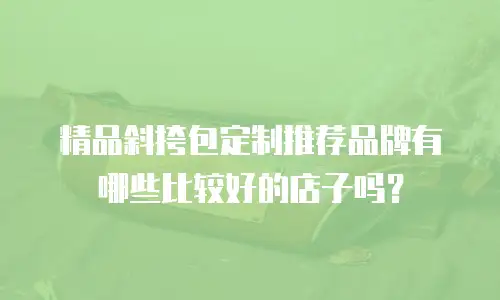 精品斜挎包定制推荐品牌有哪些比较好的店子吗？