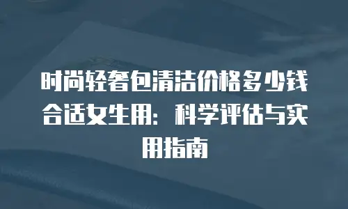 时尚轻奢包清洁价格多少钱合适女生用：科学评估与实用指南