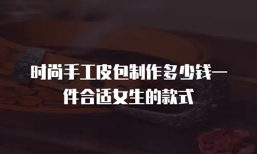 时尚手工皮包制作多少钱一件合适女生的款式