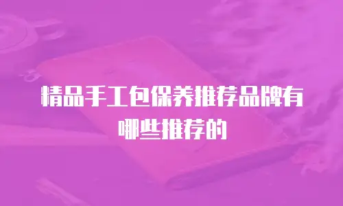 精品手工包保养推荐品牌有哪些推荐的